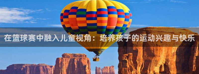  k1体育十年品牌值得信赖：在篮球赛中融入儿童视角：培养孩子的